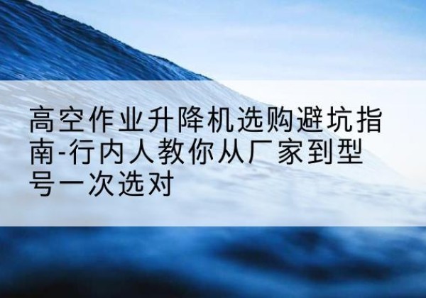 沧源升降平台厂家-高空作业升降机选购避坑指南-行内人教你从厂家到型号一次选对