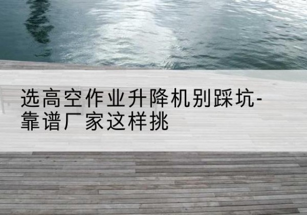 沧源剪叉式升降机厂家-选高空作业升降机别踩坑-靠谱厂家这样挑