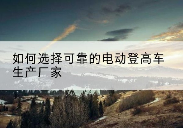 沧源电动登高车厂家-如何选择可靠的电动登高车生产厂家