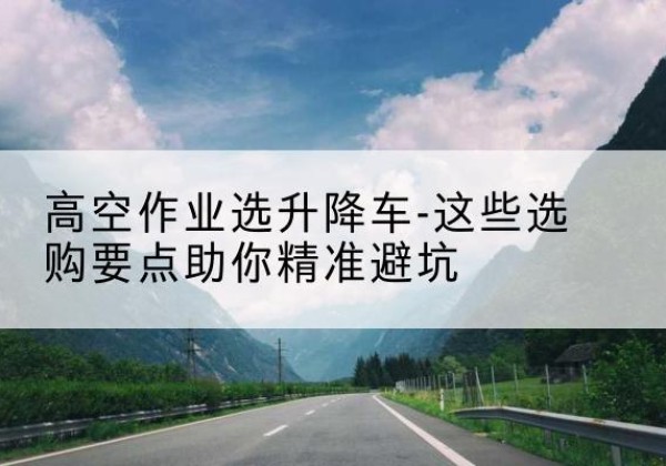 沧源升降车厂家-高空作业选升降车-这些选购要点助你*避坑