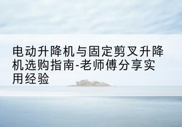 沧源电动升降机怎么选-电动升降机与固定剪叉升降机选购指南-老师傅分享实用经验