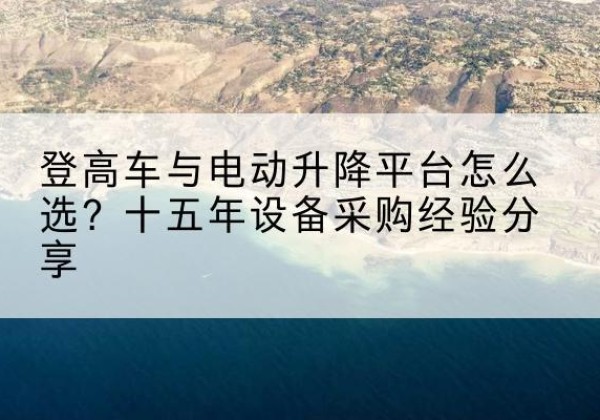 沧源登高车厂家厂家-登高车与电动升降平台怎么选？十五年设备采购经验分享