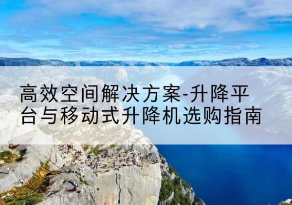 沧源升降平台厂家-*空间解决方案-升降平台与移动式升降机选购指南
