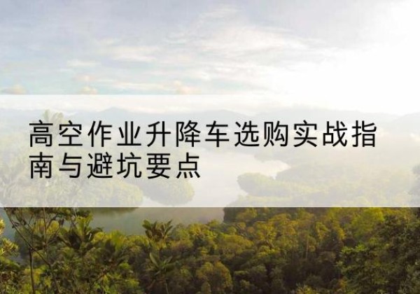 沧源升降车怎么选-高空作业升降车选购实战指南与避坑要点