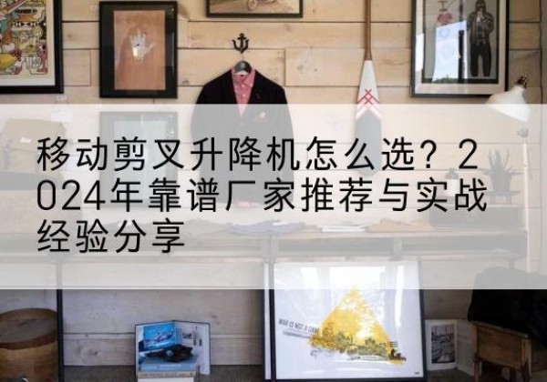 沧源升降平台厂家推荐-移动剪叉升降机怎么选？2024年靠谱厂家推荐与实战经验分享