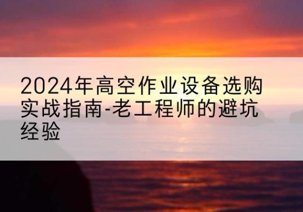 沧源高空作业升降机厂家推荐-2024年高空作业设备选购实战指南-老工程师的避坑经验