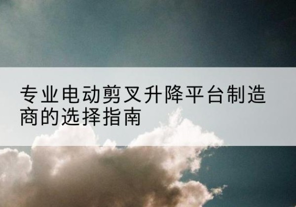 沧源电动剪叉升降平台厂家-专业电动剪叉升降平台制造商的选择指南